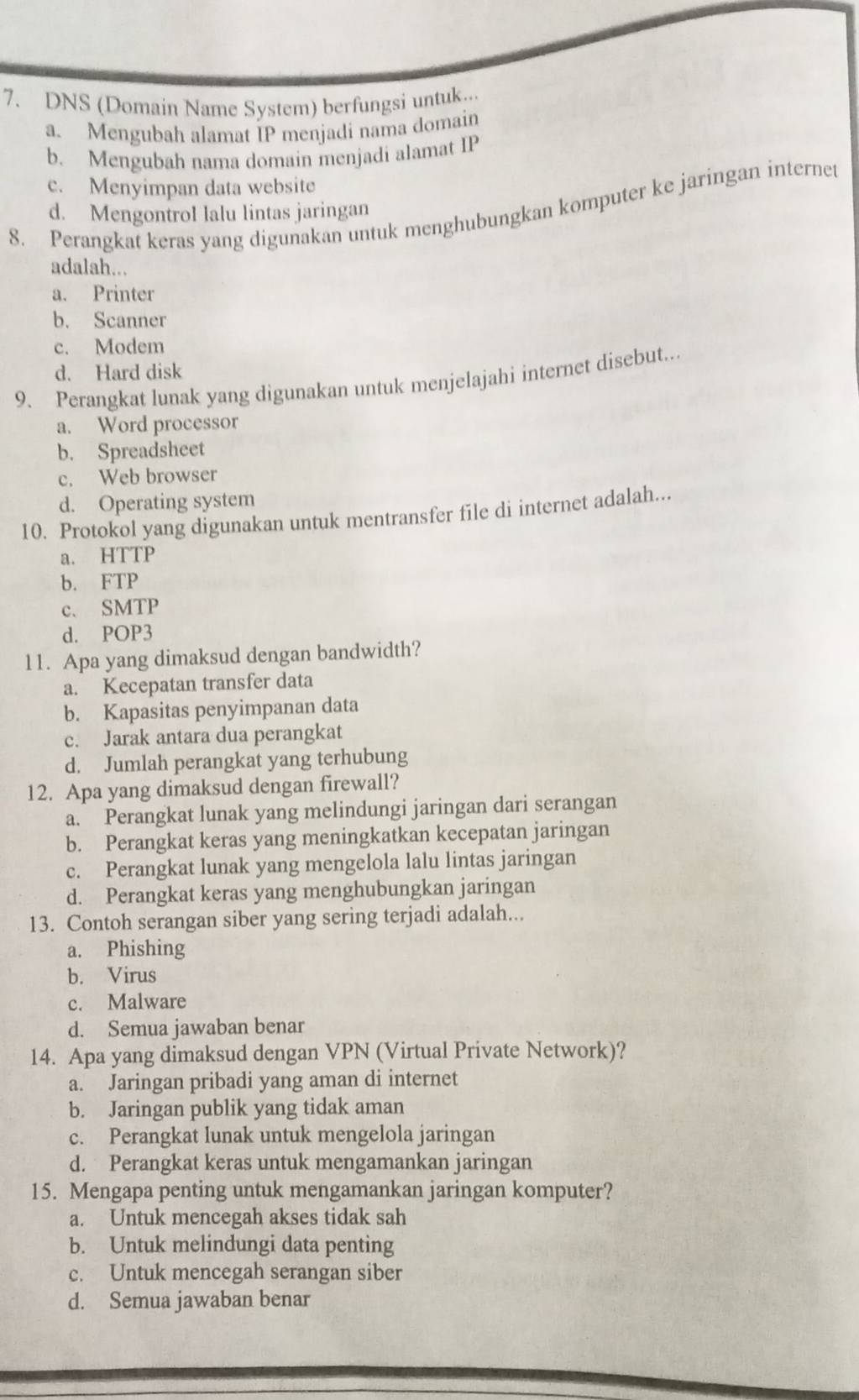 DNS (Domain Name System) berfungsi untuk...
a. Mengubah alamat IP menjadi nama domain
b. Mengubah nama domain menjadi alamat IP
c. Menyimpan data website
8. Perangkat keras yang digunakan untuk menghubungkan komputer ke jaringan internet d. Mengontrol lalu lintas jaringan
adalah...
a. Printer
b. Scanner
c. Modem
d. Hard disk
9. Perangkat lunak yang digunakan untuk menjelajahi internet disebut...
a. Word processor
b. Spreadsheet
c. Web browser
d. Operating system
10. Protokol yang digunakan untuk mentransfer file di internet adalah...
a. HTTP
b. FTP
c. SMTP
d. POP3
11. Apa yang dimaksud dengan bandwidth?
a. Kecepatan transfer data
b. Kapasitas penyimpanan data
c. Jarak antara dua perangkat
d. Jumlah perangkat yang terhubung
12. Apa yang dimaksud dengan firewall?
a. Perangkat lunak yang melindungi jaringan dari serangan
b. Perangkat keras yang meningkatkan kecepatan jaringan
c. Perangkat lunak yang mengelola lalu lintas jaringan
d. Perangkat keras yang menghubungkan jaringan
13. Contoh serangan siber yang sering terjadi adalah...
a. Phishing
b. Virus
c. Malware
d. Semua jawaban benar
14. Apa yang dimaksud dengan VPN (Virtual Private Network)?
a. Jaringan pribadi yang aman di internet
b. Jaringan publik yang tidak aman
c. Perangkat lunak untuk mengelola jaringan
d. Perangkat keras untuk mengamankan jaringan
15. Mengapa penting untuk mengamankan jaringan komputer?
a. Untuk mencegah akses tidak sah
b. Untuk melindungi data penting
c. Untuk mencegah serangan siber
d. Semua jawaban benar