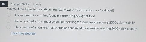 Which of the following best describes "Daily Values" information on a food label?
The amount of a nutrient found in the entire package of food.
The amount of a nutrient provided per serving for someone consuming 2000 calories daily.
The amount of a nutrient that should be consumed for someone needing 2000 calories daily.
Clear my selection