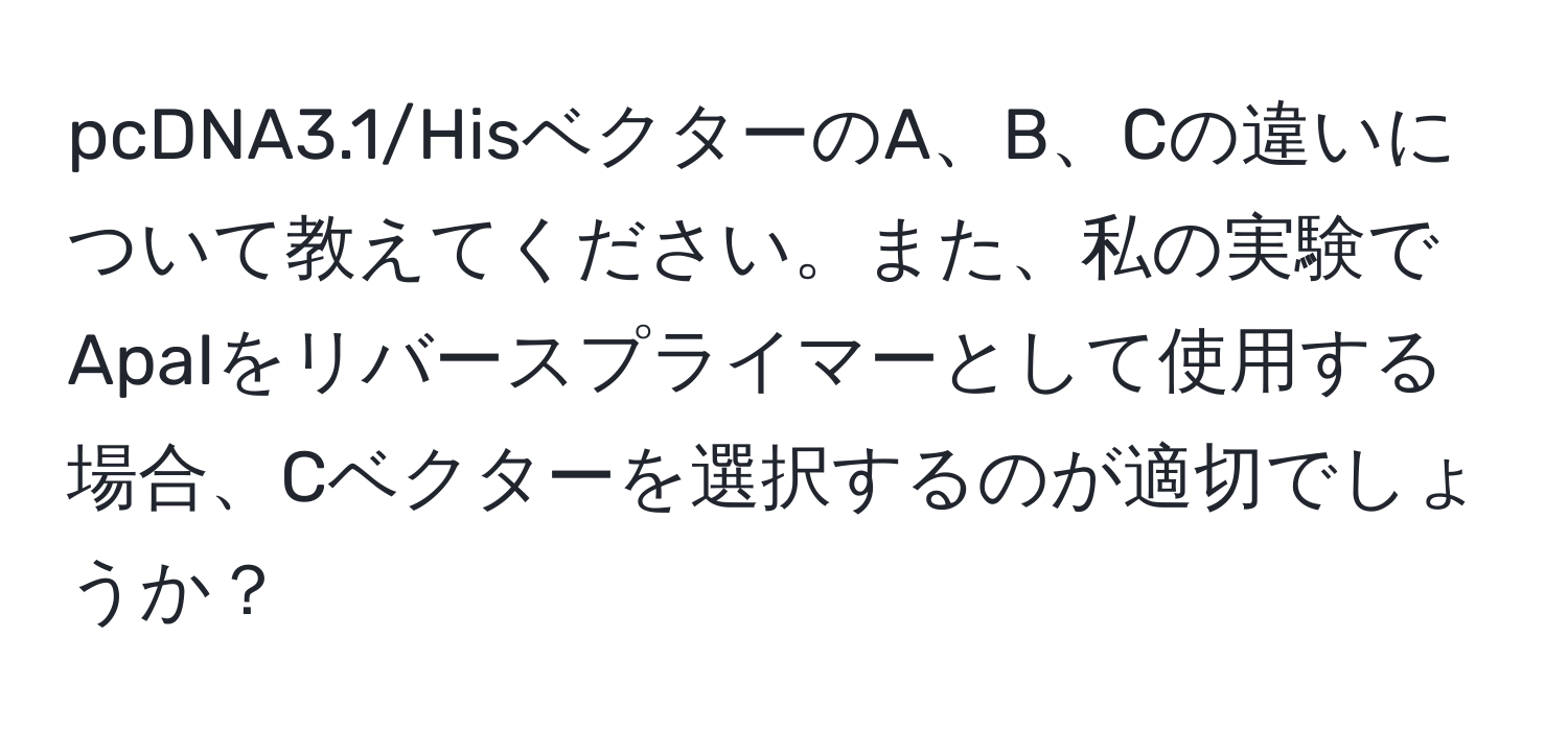 pcDNA3.1/HisベクターのA、B、Cの違いについて教えてください。また、私の実験でApaIをリバースプライマーとして使用する場合、Cベクターを選択するのが適切でしょうか？