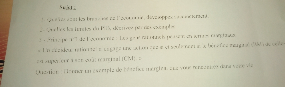 Sujet : 
1- Quelles sont les branches de l'économie, développez succinctement, 
2- Quelles les limites du PIB, décrivez par des exemples 
3 - Principe n°3 de l'économie : Les gens rationnels pensent en termes marginaux 
« Un décideur rationnel n'engage une action que si et seulement si le bénéfice marginal (BM) de celle- 
est supérieur à son coût marginal (CM). » 
Question : Donner un exemple de bénéfice marginal que vous rencontrez dans votre vie