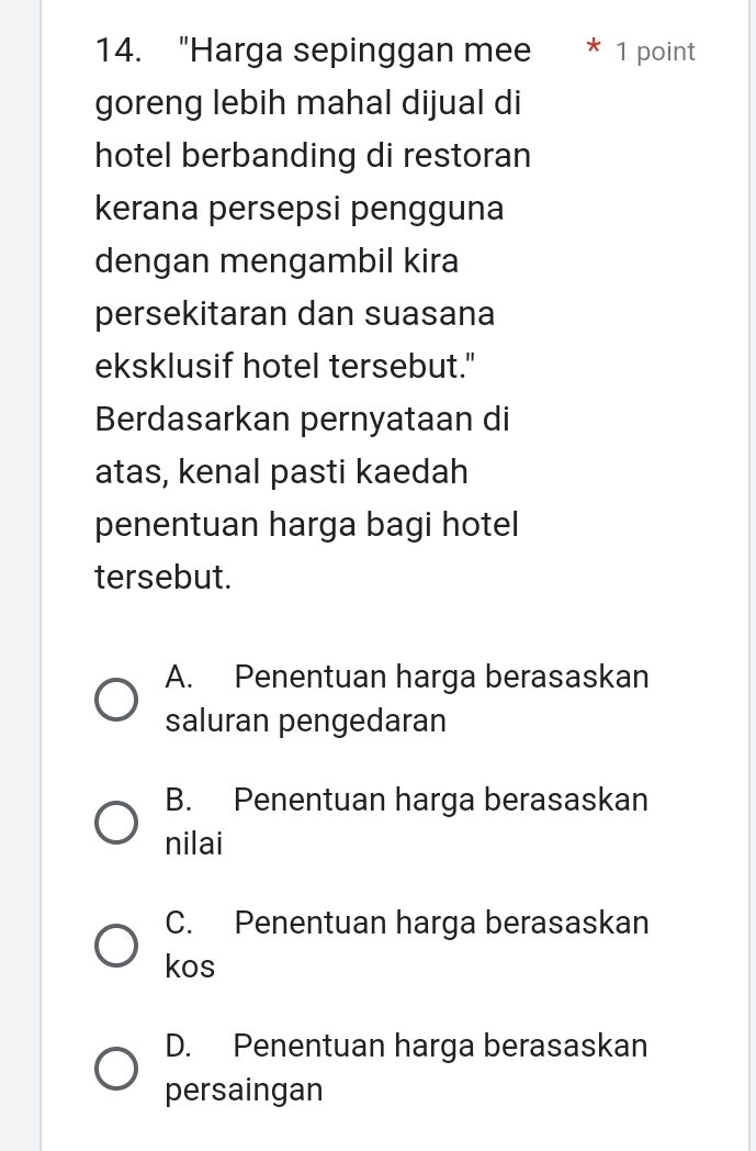 "Harga sepinggan mee * 1 point
goreng lebih mahal dijual di
hotel berbanding di restoran
kerana persepsi pengguna
dengan mengambil kira
persekitaran dan suasana
eksklusif hotel tersebut."
Berdasarkan pernyataan di
atas, kenal pasti kaedah
penentuan harga bagi hotel
tersebut.
A. Penentuan harga berasaskan
saluran pengedaran
B. Penentuan harga berasaskan
nilai
C. Penentuan harga berasaskan
kos
D. Penentuan harga berasaskan
persaingan