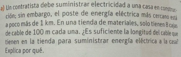 Un contratista debe suministrar electricidad a una casa en construc- 
ción; sin embargo, el poste de energía eléctrica más cercano está 
a poco más de 1 km. En una tienda de materiales, solo tienen 8 cajas 
de cable de 100 m cada una. ¿Es suficiente la longitud del cable que 
tienen en la tienda para suministrar energía eléctrica a la casa? 
Explica por qué.