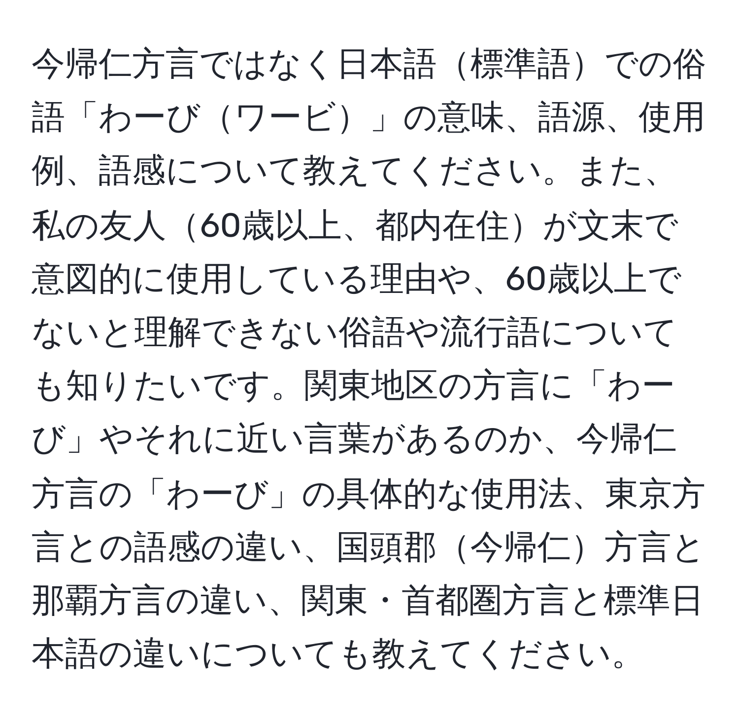 今帰仁方言ではなく日本語標準語での俗語「わーびワービ」の意味、語源、使用例、語感について教えてください。また、私の友人60歳以上、都内在住が文末で意図的に使用している理由や、60歳以上でないと理解できない俗語や流行語についても知りたいです。関東地区の方言に「わーび」やそれに近い言葉があるのか、今帰仁方言の「わーび」の具体的な使用法、東京方言との語感の違い、国頭郡今帰仁方言と那覇方言の違い、関東・首都圏方言と標準日本語の違いについても教えてください。