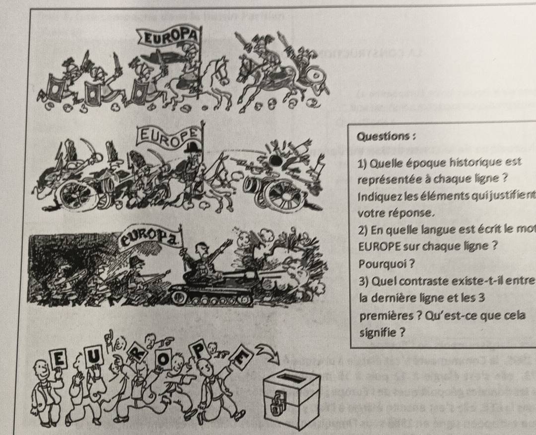 Questions : 
1) Quelle époque historique est 
représentée à chaque ligne ? 
Indiquez les éléments qui justifient 
votre réponse. 
2) En quelle langue est écrit le mo 
EUROPE sur chaque ligne ? 
Pourquoi ? 
3) Quel contraste existe-t-il entre 
la dernière ligne et les 3
premières ? Qu'est-ce que cela 
signifie ?