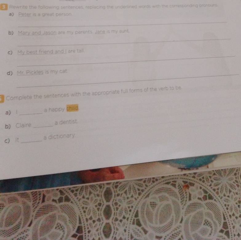 Rewrite the following sentences, replacing the underlined words with the corresponding pronouns. 
a) Peter is a great person 
_ 
b) Mary and Jason are my parents. Jane is my aunt. 
_ 
_ 
c) My best friend and I are tall. 
d) Mr. Pickles is my cat. 
Complete the sentences with the appropriate full forms of the verb to be. 
a) | _a happy child 
b)Claire _a dentist. 
c) ít _a dictionary.