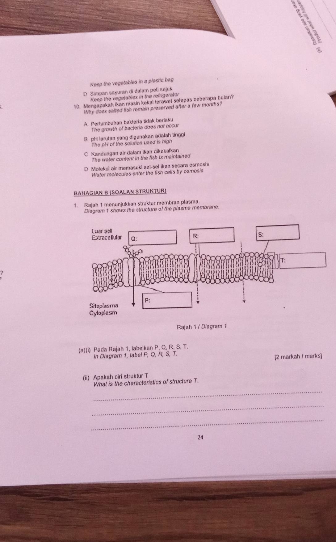 Keep the vegetables in a plastic bag
D Simpan sayuran di dalam peti sejuk
Keep the vegetables in the refrigerator
10. Mengapakah ikan masin kekal terawet selepas beberapa bulan?
Why does salted fish remain preserved after a few months?
A Pertumbuhan bakteria tidak berlaku
The growth of bacteria does not occur
B pH larutan yang digunakan adalah tinggi
The pH of the solution used is high
C Kandungan air dalam ikan dikekalkan
The water content in the fish is maintained
D Molekul air memasuki sel-sel ikan secara osmosis
Water molecules enter the fish cells by osmosis
BAHAGIAN B (SOALAN STRUKTUR)
1. Rajah 1 menunjukkan struktur membran plasma.
Diagram 1 shows the structure of the plasma membrane.
Rajah 1 / Diagram 1
(a)(i) Pada Rajah 1, labelkan P, Q, R, S, T.
In Diagram 1, label P, Q, R, S, T.
[2 markah / marks]
(ii) Apakah ciri struktur T
_
What is the characteristics of structure T.
_
_
24
