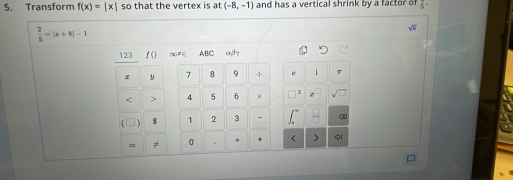 Transform f(x)=|x| so that the vertex is at (-8,-1) and has a vertical shrink by a factor of overline 5·
 2/5 =|x+8|-1
sqrt(x)
123 f() ∞≠∈ ABC αβγ
x Y 7 8 9 ÷ e i π 
< > 4 5 6 × 2 x sqrt(□ ) 
 $ 1 2 3 - 
X 
≈ ≠ 0 . = + >