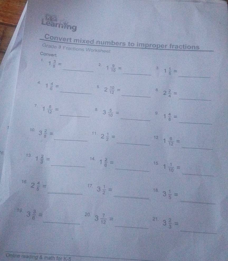 ks 
Learning 
Convert mixed numbers to improper fractions 
Grade 3 Fractions Worksheet 
_ 
Convert. __3. 1 1/5 =
1. 1 3/8 =
2. 1 9/10 =
4. 1 4/6 =
_ 
_5. 2 10/12 =
_6 2 2/4 =
7. 1 8/12 =
_ 
_B. 3 5/10 =
_9. 1 4/8 =
7 10. 3 2/8 =
_11. 2 1/2 =
_ 
_12 1 6/12 =
6. 13. 1 2/3 =
_14. 1 2/6 =
_ 
_15 1 1/10 =
16. 2 4/5 =
_ 
_17. 3 1/2 =
_18. 3 1/5 =
19. 3 3/6 =
_ 
_20. 3 7/12 =
_21. 3 2/3 =
Online reading & math for K-5