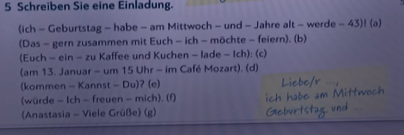 Schreiben Sie eine Einladung. 
(ich - Geburtstag - habe - am Mittwoch - und - Jahre alt - werde - 43)! (a) 
(Das - gern zusammen mit Euch - ich - möchte - feiern). (b) 
(Euch - ein - zu Kaffee und Kuchen - lade - Ich): (c) 
(am 13. Januar - um 15 Uhr - im Café Mozart). (d) 
(kommen - Kannst - Du)? (e) 
(würde - Ich - freuen - mich). (f) 
(Anastasia - Viele Grüße) (g)