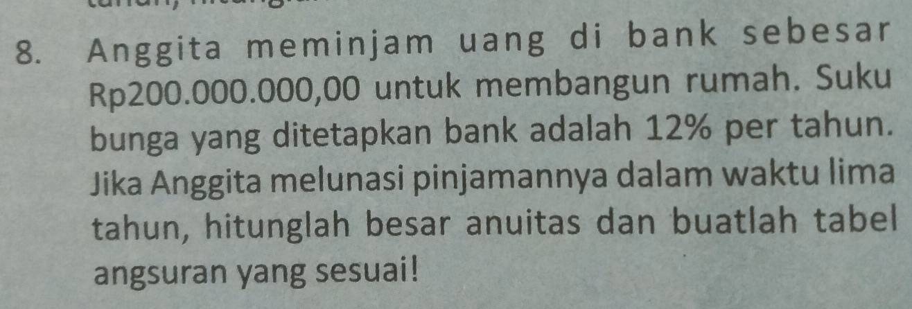 Anggita meminjam uang di bank sebesar
Rp200.000.000,00 untuk membangun rumah. Suku 
bunga yang ditetapkan bank adalah 12% per tahun. 
Jika Anggita melunasi pinjamannya dalam waktu lima 
tahun, hitunglah besar anuitas dan buatlah tabel 
angsuran yang sesuai!