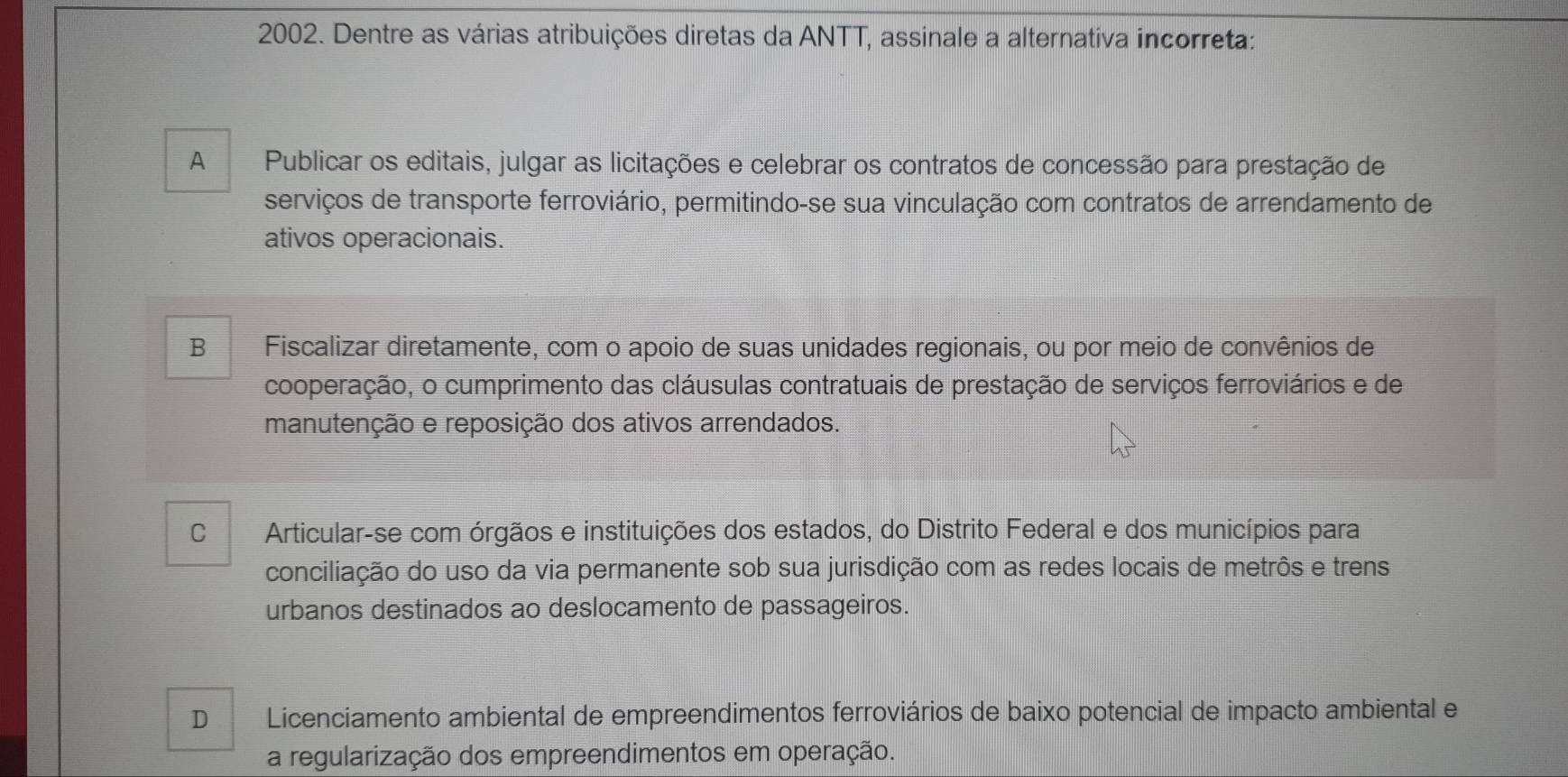 Dentre as várias atribuições diretas da ANTT, assinale a alternativa incorreta:
A Publicar os editais, julgar as licitações e celebrar os contratos de concessão para prestação de
serviços de transporte ferroviário, permitindo-se sua vinculação com contratos de arrendamento de
ativos operacionais.
B Fiscalizar diretamente, com o apoio de suas unidades regionais, ou por meio de convênios de
cooperação, o cumprimento das cláusulas contratuais de prestação de serviços ferroviários e de
manutenção e reposição dos ativos arrendados.
C Articular-se com órgãos e instituições dos estados, do Distrito Federal e dos municípios para
conciliação do uso da via permanente sob sua jurisdição com as redes locais de metrôs e trens
urbanos destinados ao deslocamento de passageiros.
D Licenciamento ambiental de empreendimentos ferroviários de baixo potencial de impacto ambiental e
a regularização dos empreendimentos em operação.