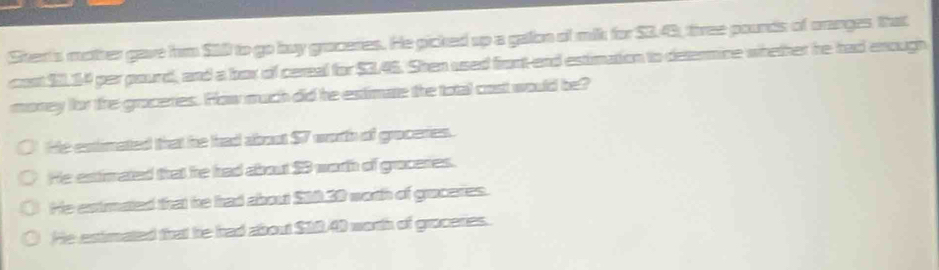 Stert's mother gave him $10 to go buy graceries. He gicked up a galon of milk for $3.43, three pounds of oranges that
cost $11.14 per pourd, and a box of cereal for $3.45. Shen used front-end estimation to determine whether he had enough
money for tre groceries. How much did he estimate the total cost would be?
He extimated that he had about $7 worth of groceries.
He extimated that he had about $3 worth of graceres.
He extmated that he had about S10.30 woth of grucates.
He estirmated that he had about $10.40 worth of groceries.