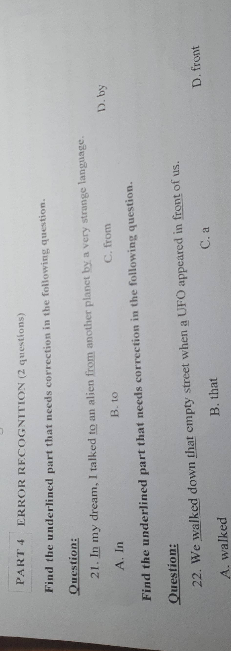 ERROR RECOGNITION (2 questions)
Find the underlined part that needs correction in the following question.
Question:
21. In my dream, I talked to an alien from another planet by a very strange language.
C. from
D. by
A. In B. to
Find the underlined part that needs correction in the following question.
Question:
22. We walked down that empty street when a UFO appeared in front of us.
D. front
C. a
B. that
A. walked