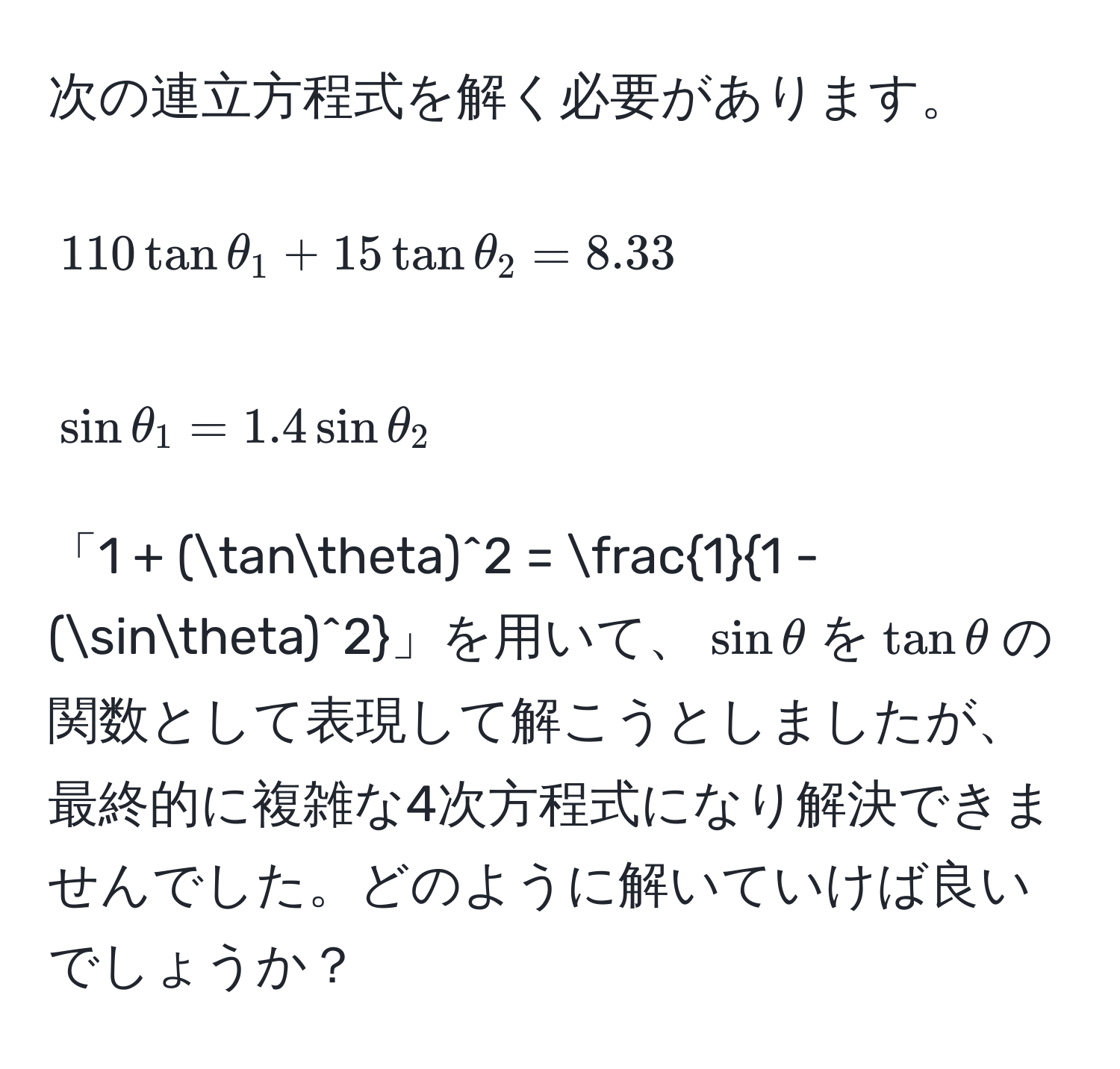 次の連立方程式を解く必要があります。  
[
110tanθ_1 + 15tanθ_2 = 8.33
]  
[
sinθ_1 = 1.4sinθ_2
]  
「1 + (tanθ)^2 =  1/1 - (sinθ)^2 」を用いて、(sinθ)を(tanθ)の関数として表現して解こうとしましたが、最終的に複雑な4次方程式になり解決できませんでした。どのように解いていけば良いでしょうか？