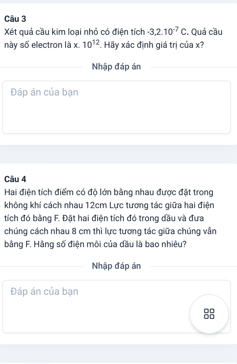 Xét quả cầu kim loại nhỏ có điện tích -3,2.10^(-7)C. Quả cầu 
này số electron là x. 10^(12). Hãy xác định giá trị của x? 
Nhập đáp án 
Đáp án của bạn 
Câu 4 
Hai điện tích điểm có độ lớn bằng nhau được đặt trong 
không khí cách nhau 12cm Lực tương tác giữa hai điện 
tích đó bằng F. Đặt hai điện tích đó trong dầu và đưa 
chúng cách nhau 8 cm thì lực tương tác giữa chúng vẫn 
bằng F. Hằng số điện môi của dầu là bao nhiêu? 
Nhập đáp án 
Đáp án của bạn