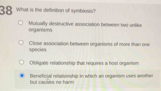 What is the definition of symbiosis?
Mutually destructive association between two unlike
organisms
Close association between organisms of more than one
species
Obligate relationship that requires a host organism
Beneficial relationship in which an organism uses another
but causes no harm