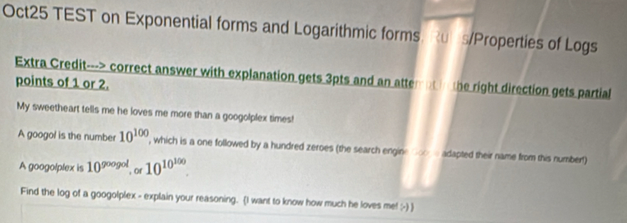 Oct25 TEST on Exponential forms and Logarithmic forms. Rubs/Properties of Logs 
Extra Credit---> correct answer with explanation gets 3pts and an attempt in the right direction gets partial 
points of 1 or 2. 
My sweetheart tells me he loves me more than a googolplex times! 
A googol is the number 10^(100) , which is a one followed by a hundred zeroes (the search engine Goode adapted their name from this numbert) 
A googolplex is 10^(googol) of 10^(10^100). 
Find the log of a googolplex - explain your reasoning. (I want to know how much he loves me! -) 