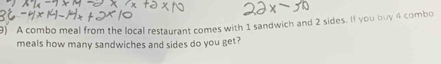 A combo meal from the local restaurant comes with 1 sandwich and 2 sides. If you buy 4 combo 
meals how many sandwiches and sides do you get?