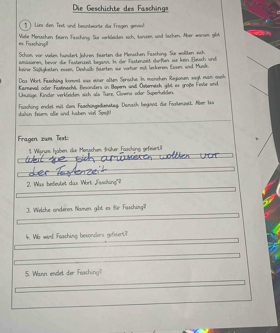 Die Geschichte des Faschings 
1 Lies den Text und beantworte die Fragen genau! 
Viele Menschen feiern Fasching. Sie verkleiden sich, tanzen und lachen. Aber warum gibt 
es Fasching? 
Schon vor vielen hundert Jahren feierten die Menschen Fasching. Sie wollten sich 
amüsieren, bevor die Fastenzeit begann. In der Fastenzeit durften sie kein Fleisch und 
keine Süßigkeiten essen. Deshalb feierten sie vorher mit leckerem Essen und Musik. 
Das Wort Fasching kommt aus einer alten Sprache. In manchen Regionen sagt man auch 
Karneval oder Fastnacht. Besonders in Bayern und Österreich gibt es große Feste und 
Umzüge. Kinder verkleiden sich als Tiere, Clowns oder Superhelden. 
Fasching endet mit dem Faschingsdienstag. Danach beginnt die Fastenzeit. Aber bis 
dahin feiern alle und haben viel Spaß! 
Fragen zum Text: 
1 Warum haben die Menschen früher Fasching gefeiert? 
2. Was bedeutet das Wort „Fasching"? 
3. Welche anderen Namen gibt es für Fasching? 
4. Wo wird Fasching besonders gefeiert? 
5. Wann endet der Fasching?