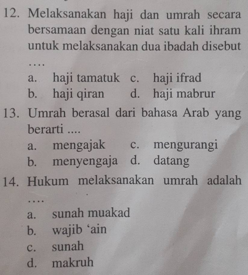 Melaksanakan haji dan umrah secara
bersamaan dengan niat satu kali ihram
untuk melaksanakan dua ibadah disebut
…
a. haji tamatuk c. haji ifrad
b. haji qiran d. haji mabrur
13. Umrah berasal dari bahasa Arab yang
berarti ....
a. mengajak c. mengurangi
b. menyengaja d. datang
14. Hukum melaksanakan umrah adalah
….
a. sunah muakad
b. wajib ‘ain
c. sunah
d. makruh