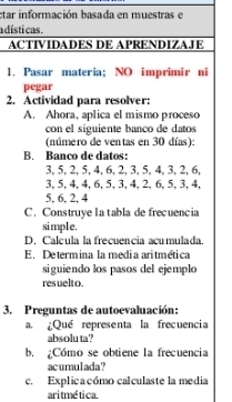 etar información basada en muestras e 
a dísti cas. 
ACTIVIDADES DE APRENDIZAJE 
1, Pasar materia; NO imprimir ni 
pegar 
2. Actividad para resolver: 
A. Ahora, aplica el mismo proceso 
con el siguiente banco de datos 
(número de ventas en 30 días): 
B. Banco de datos:
3, 5, 2, 5, 4, 6, 2, 3, 5, 4, 3, 2, 6,
3, 5, 4, 4, 6, 5, 3, 4, 2, 6, 5, 3, 4,
5, 6, 2, 4
C. Construye I a tabla de frecuencia 
simple. 
D. Calcula la frecuencia acumulada. 
E. Determina la media aritmética 
siguiendo los pasos del ejemplo 
resuelto. 
3. Preguntas de autoevaluación: 
a. ¿Qué representa la frecuencia 
absolu ta? 
b. ¿Cómo se obtiene la frecuencia 
acumulada ? 
c. Explica cómo calculaste la media 
aritmé tica.