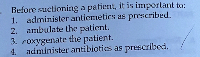 Before suctioning a patient, it is important to: 
1. administer antiemetics as prescribed. 
2. ambulate the patient. 
3. oxygenate the patient. 
4. administer antibiotics as prescribed.