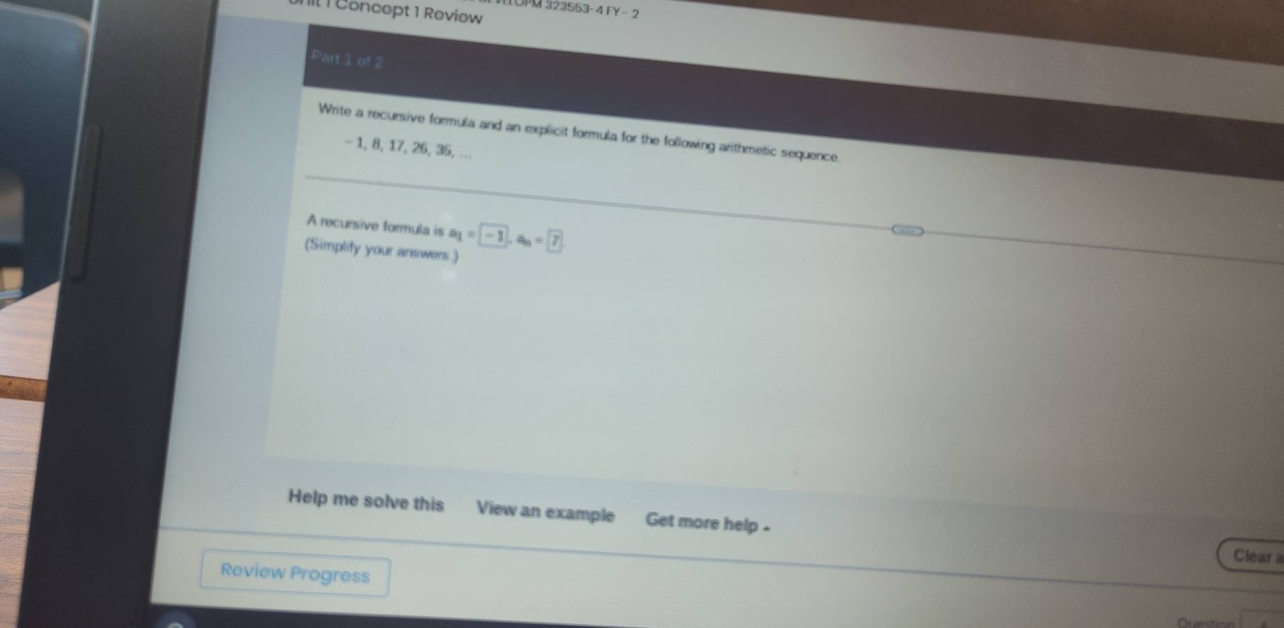 OPM 323553-4 FY=2 
IIl 1 Concept 1 Review 
Part 1 of 2 
Write a recursive formula and an explicit formula for the following arithmetic sequence.
- 1, 8, 17, 26, 35, ... 
A recursive formula is a_1= -1, a_n= 7
(Simplity your answers.) 
Help me solve this View an example Get more help - 
Clear a 
Review Progress 
Ar nction