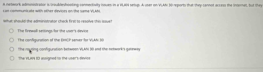 A network administrator is troubleshooting connectivity issues in a VLAN setup. A user on VLAN 30 reports that they cannot access the Internet, but they
can communicate with other devices on the same VLAN.
What should the administrator check first to resolve this issue?
The firewall settings for the user's device
The configuration of the DHCP server for VLAN 30
The routing configuration between VLAN 30 and the network's gateway
The VLAN ID assigned to the user's device