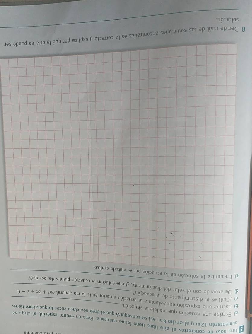 Una sala de conciertos al aire libre tiene forma cuadrada. Para un evento especial, al largo se 
aumentarán 12m y al ancho 8m, así se conseguirá que el área sea cinco veces la que ahora tiene. 
a) Escribe una ecuación que modele la situación 
b) Escribe una expresión equivalente a la ecuación anterior en la forma general ax^2+bx+c=0. 
) ¿Cuál es el discriminante de la ecuación? 
d) De acuerdo con el valor del discriminante, ¿tiene solución la ecuación planteada, por qué? 
) Encuentra la solución de la ecuación por el método gráfico_ 
_ 
f Decide cuál de las soluciones encontradas es la correcta y explica por qué la otra no puede ser 
solución.