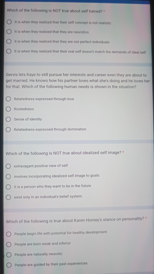 Which of the following is NOT true about self hatred? *
It is when they realized that their self concept is not realistic
It is when they realized that they are neurotics
It is when they realized that they are not perfect individuals
It is when they realized that their real self doesn't match the demands of ideal self
Gervis lets Kaye to still pursue her interests and career even they are about to
get married. He knows how his partner loves what she's doing and he loves her
for that. Which of the following human needs is shown in the situation?
Relatedness expressed through love
Rootedness
Sense of identity
Relatedness expressed through domination
Which of the following is NOT true about idealized self image? *
extravagant positive view of self
involves incorporating idealized self image to goals
it is a person who they want to be in the future
exist only in an individual's belief system
Which of the following is true about Karen Horney's stance on personality? *
People begin life with potential for healthy development
People are born weak and inferior
People are naturally neurotic
People are guided by their past experiences