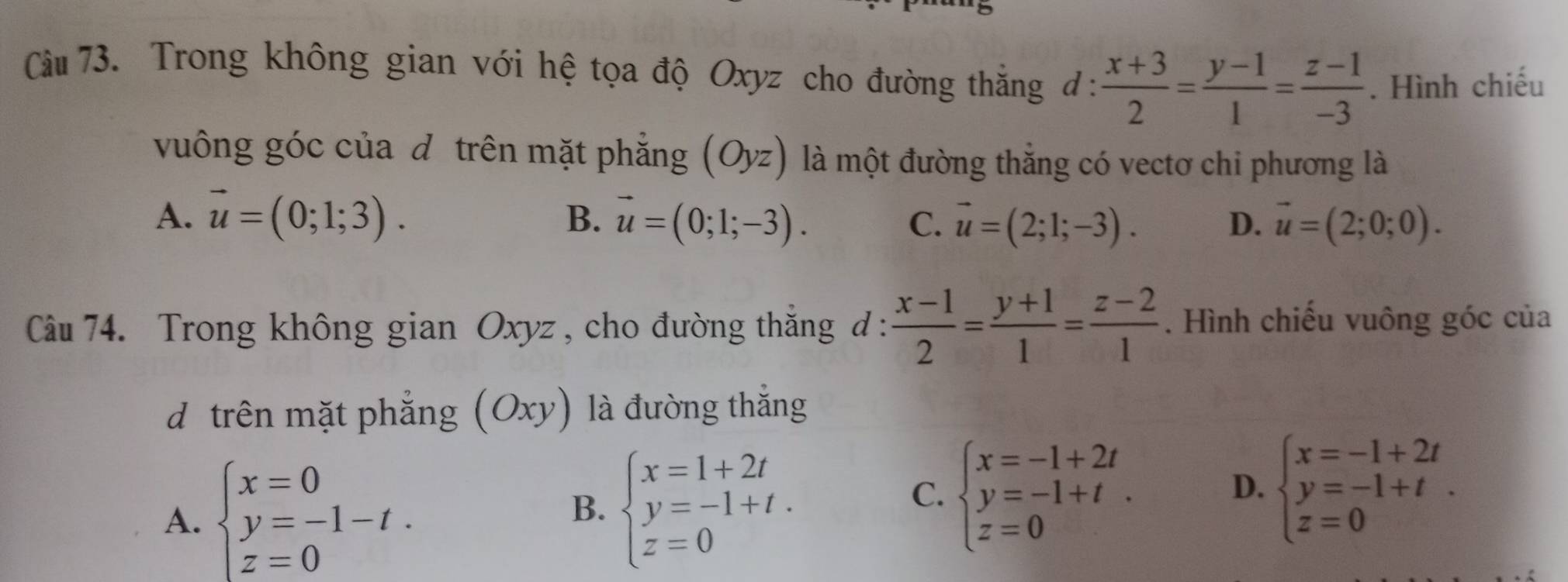 Cầu 73. Trong không gian với hệ tọa độ Oxyz cho đường thắng đ:  (x+3)/2 = (y-1)/1 = (z-1)/-3 . Hình chiếu
vuông góc của dễ trên mặt phẳng (Oyz) là một đường thẳng có vectơ chi phương là
A. vector u=(0;1;3). B. vector u=(0;1;-3). C. vector u=(2;1;-3). vector u=(2;0;0). 
D.
Câu 74. Trong không gian Oxyz , cho đường thắng đ :  (x-1)/2 = (y+1)/1 = (z-2)/1 . Hình chiếu vuông góc của
dễtrên mặt phẳng (Oxy) là đường thắng
C. beginarrayl x=-1+2t y=-1+t z=0endarray..
D.
A. beginarrayl x=0 y=-1-t. z=0endarray. B. beginarrayl x=1+2t y=-1+t. z=0endarray. beginarrayl x=-1+2t y=-1+t z=0endarray..