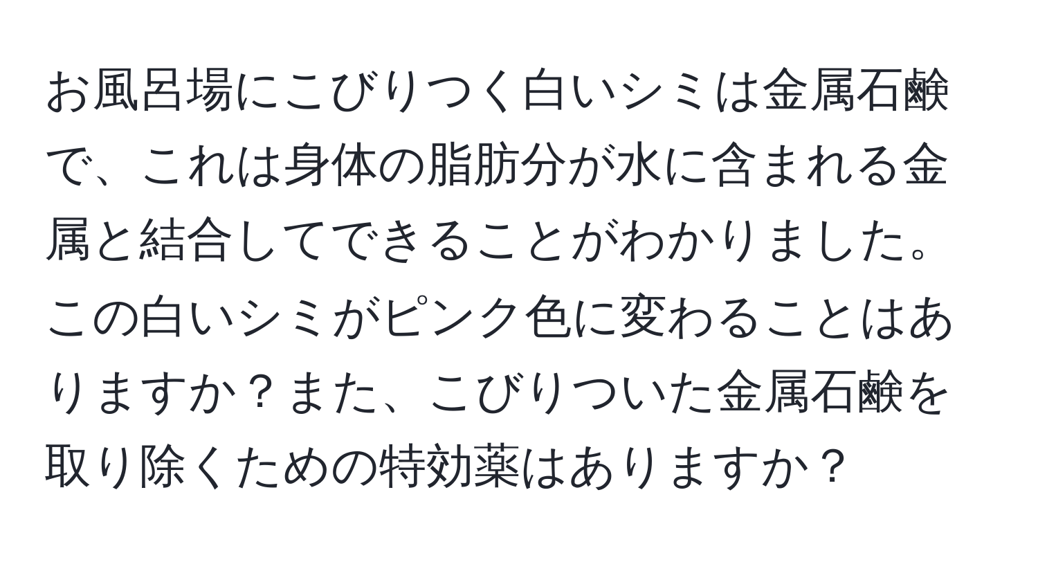 お風呂場にこびりつく白いシミは金属石鹸で、これは身体の脂肪分が水に含まれる金属と結合してできることがわかりました。この白いシミがピンク色に変わることはありますか？また、こびりついた金属石鹸を取り除くための特効薬はありますか？