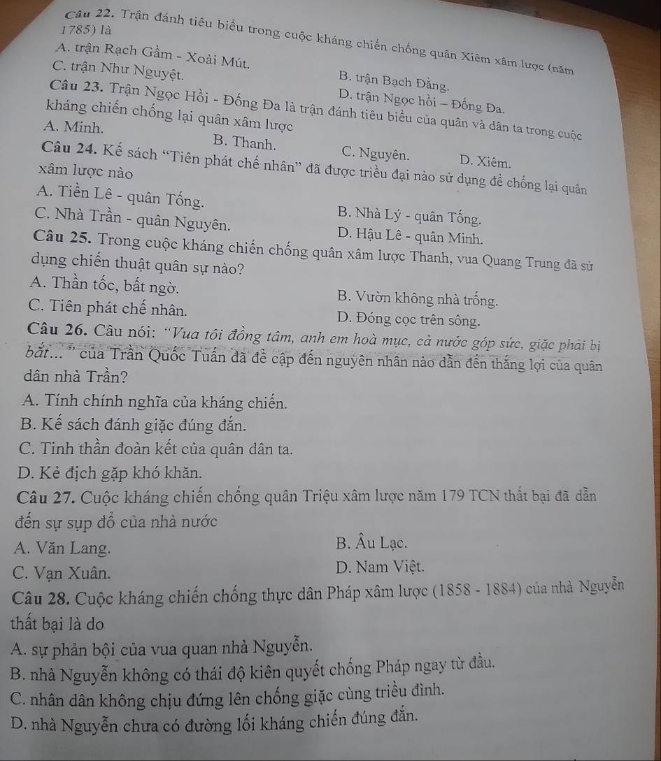 là
Câu 22. Trận đánh tiêu biểu trong cuộc kháng chiến chống quân Xiêm xâm lược (năm
A. trận Rạch Gầm - Xoài Mút. B. trận Bạch Đằng.
C. trận Như Nguyệt. D. trận Ngọc hồi - Đống Đa.
Câu 23. Trận Ngọc Hồi - Đống Đa là trận đánh tiêu biểu của quân và dân ta trong cuộc
kháng chiến chống lại quân xâm lược
A. Minh.
B. Thanh. C. Nguyên. D. Xiêm.
Câu 24. Kế sách “Tiên phát chế nhân” đã được triều đại nào sử dụng đề chống lại quân
xâm lược nào
A. Tiền Lê - quân Tống. B. Nhà Lý - quân Tống.
C. Nhà Trần - quân Nguyên. D. Hậu Lê - quân Minh.
Câu 25. Trong cuộc kháng chiến chống quân xâm lược Thanh, vua Quang Trung đã sử
dụng chiến thuật quân sự nào?
A. Thần tốc, bất ngờ. B. Vườn không nhà trống.
C. Tiên phát chế nhân. D. Đóng cọc trên sông.
Câu 26. Câu nói: “Vua tôi đồng tâm, anh em hoà mục, cả nước góp sức, giặc phải bị
bắt... '' của Trần Quốc Tuấn đã đề cập đến nguyên nhân nào dẫn đến thắng lợi của quân
dân nhà Trần?
A. Tính chính nghĩa của kháng chiến.
B. Kế sách đánh giặc đúng đắn.
C. Tinh thần đoàn kết của quân dân ta.
D. Kẻ địch gặp khó khăn.
Câu 27. Cuộc kháng chiến chống quân Triệu xâm lược năm 179 TCN thất bại đã dẫn
đến sự sụp đồ của nhà nước
A. Văn Lang.
B. Âu Lạc.
C. Vạn Xuân. D. Nam Việt.
Câu 28. Cuộc kháng chiến chống thực dân Pháp xâm lược (1858 - 1884) của nhà Nguyễn
thất bại là do
A. sự phản bội của vua quan nhà Nguyễn.
B. nhà Nguyễn không có thái độ kiên quyết chống Pháp ngay từ đầu.
C. nhân dân không chịu đứng lên chống giặc cùng triều đình.
D. nhà Nguyễn chưa có đường lối kháng chiến đúng đắn.