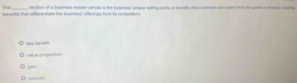 The _section of a business model canvas is the business' unique selling points or benefits that customers can expect from the goods or services, including
benefits that differentiate the business' offerings from its competitors.
key benefit
value proposition
gain
solution