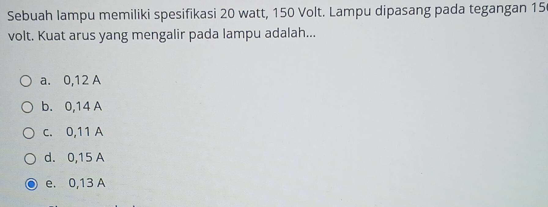 Sebuah lampu memiliki spesifikasi 20 watt, 150 Volt. Lampu dipasang pada tegangan 15
volt. Kuat arus yang mengalir pada lampu adalah...
a. 0, 12 A
b. 0,14 A
c. 0,11 A
d. 0,15 A
e. 0,13 A