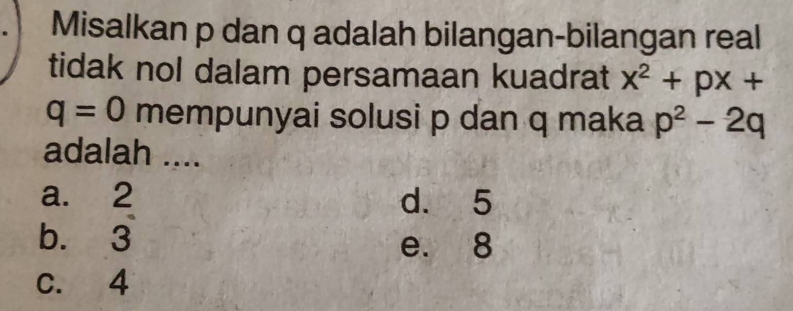 Misalkan p dan q adalah bilangan-bilangan real
tidak nol dalam persamaan kuadrat x^2+px+
q=0 mempunyai solusi p dan q maka p^2-2q
adalah ....
a. 2
d. 5
b. 3
e. 8
c. 4