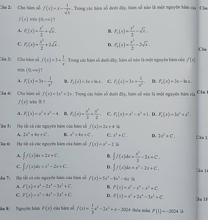 Cho hàm số f(x)=x- 1/sqrt(x) . Trong các hàm số dưới đây, hàm số nào là một nguyên hàm của Câu
f(x)trhat en(0;+∈fty ) ?
A. F_1(x)= x^2/2 +sqrt(x). F_2(x)= x^2/2 -sqrt(x).
B.
C. F_3(x)= x^2/2 +2sqrt(x). F_4(x)= x^2/2 -2sqrt(x).
D.
Câu
Câu 3: Cho hàm số f(x)=3+ 1/x . Trong các hàm số dưới đãy, hàm số nào là một nguyên hàm của f(x)
trên (0;+∈fty ) ?
A. F_1(x)=3x- 1/x^2 . B. F_2(x)=3x+ln x. C. F_3(x)=3x+ 1/x^2 . D. F_4(x)=3x-ln x.
Câu 4: Cho hàm số f(x)=3x^2+2x. Trong các hàm số dưới đây, hàm số nảo là một nguyên hàm của  Câu 1
f(x) trên R ?
A. F_1(x)=x^3+x^2-4 B. F_2(x)= x^3/3 + x^2/2 . C. F_3(x)=x^3-x^2+1. D. F_4(x)=3x^3+x^2.
Câu 5: Họ tắt cả các nguyên hàm của hàm số f(x)=2x+4 là
A. 2x^2+4x+C. B. x^2+4x+C. C. x^2+C. D. 2x^2+C. Câu 1:
Câu 6:  Họ tất cả các nguyên hàm của hàm số f(x)=x^2-2la
A. ∈t f(x)dx=2x+C. ∈t f(x)dx= x^3/3 -2x+C.
B.
C. ∈t f(x)dx=x^2-2x+C. D. ∈t f(x)dx=x^3-2x+C. âu 14
âu 7: Họ tất cả các nguyên hàm của hàm số f(x)=5x^4-8x^3-6x là
A. F(x)=x^5-2x^4-3x^2+C. B. F(x)=x^5-x^4-x^2+C.
C. F(x)=x^5-4x^4-2x^2+C. D. F(x)=x^5+2x^4-3x^2+C. Câu 15
âu 8: Nguyên hàm F(x) của hàm số f(x)= 1/3 x^3-2x^2+x-2024 thỏa mãn F(1)=-2024 là