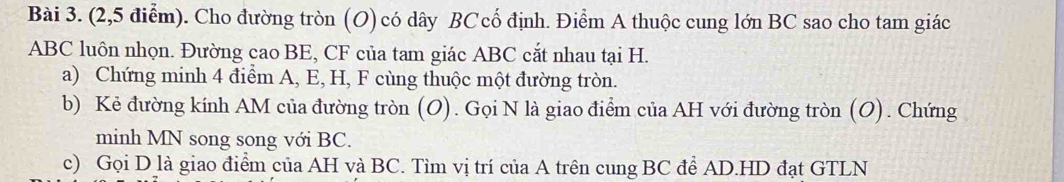 (2,5 điểm). Cho đường tròn (O) có dây BC cố định. Điểm A thuộc cung lớn BC sao cho tam giác
ABC luôn nhọn. Đường cao BE, CF của tam giác ABC cắt nhau tại H. 
a) Chứng minh 4 điểm A, E, H, F cùng thuộc một đường tròn. 
b) Kẻ đường kính AM của đường tròn (O). Gọi N là giao điểm của AH với đường tròn (O). Chứng 
minh MN song song với BC. 
c) Gọi D là giao điểm của AH và BC. Tìm vị trí của A trên cung BC để AD.HD đạt GTLN