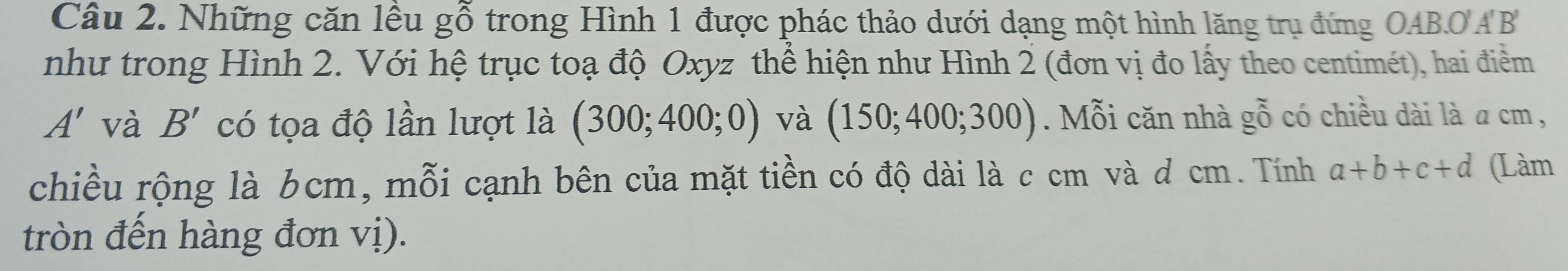 Những căn lều gwidehat O trong Hình 1 được phác thảo dưới dạng một hình lăng trụ đứng OAB.O AB
như trong Hình 2. Với hệ trục toạ độ Oxyz thể hiện như Hình 2 (đơn vị đo lấy theo centimét), hai điểm
A' và B' có tọa độ lần lượt là (300;400;0) và (150;400;300). Mỗi căn nhà ghat 0 có chiều dài là a cm , 
chiều rộng là 6cm, mỗi cạnh bên của mặt tiền có độ dài là c cm và ơ cm. Tính a+b+c+d (Làm 
tròn đến hàng đơn vị).