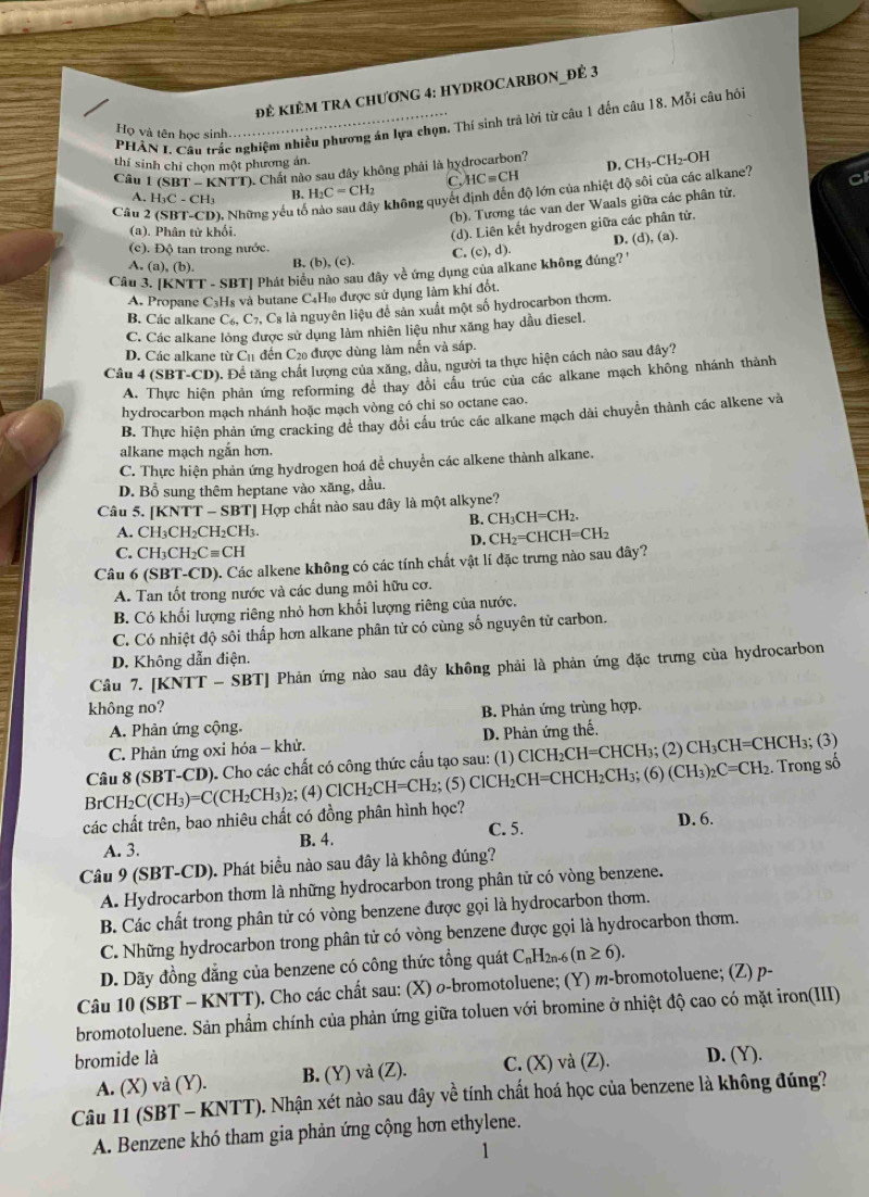 đẻ kIÊM tRA chươnG 4: HYDROCARBON_đÊ 3
PHẢN L Câu trấc nghiệm nhiều phương án lựa chọn. Thí sinh trả lời từ câu 1 đến câu 18. Mỗi câu hỏ
Họ và tên học sinh......
thí sinh chỉ chọn một phương án.
Câu 1(SBT-KNTT) Chất nào sau đây không phải là hydrocarbon? D, CH_3-CH_2-OH
A. H_3C-CH_3 B. H_2C=CH_2 C HCequiv CH
Câu 2(SBT-CD) , Những yếu tế y không quyết định đến độ lớn của nhiệt độ sôi của các alkane? G
(b). Tương tác van der Waals giữa các phân tử.
(a), Phân tử khối.
(d). Liên kết hydrogen giữa các phân tử.
(c). Độ tan trong nước.
A. a),(b). B. (b),(c). C. (c),d). D. (d), (a).
Câu 3. [KNTT - SBT| Phát biểu nào sau đây về ứng dụng của alkane không đúng?''
A. Propane C_3 *Hà và butane C₄H» được sử dụng làm khí đốt
B. Các alkane C_6,C_7,C_8 là nguyên liệu để sản xuất một số hydrocarbon thơm.
C. Các alkane lỏng được sử dụng làm nhiên liệu như xăng hay dầu diesel
D. Các alkane từ C_11 đến C₂0 được dùng làm nến và sáp.
Câu 4 (SBT-CD). Để tăng chất lượng của xăng, dầu, người ta thực hiện cách nào sau đây?
A. Thực hiện phản ứng reforming đê thay đổi cầu trúc của các alkane mạch không nhánh thành
hydrocarbon mạch nhánh hoặc mạch vòng có chi so octane cao.
B. Thực hiện phản ứng cracking đề thay đổi cầu trúc các alkane mạch dài chuyển thành các alkene và
alkane mạch ngắn hơn.
C. Thực hiện phản ứng hydrogen hoá để chuyển các alkene thành alkane.
D. Bổ sung thêm heptane vào xăng, dầu.
Câu 5. [] KNTT-S BT] Hợp chất nào sau đây là một alkyne?
B. CH_3CH=CH_2.
A. CH_3CH_2C H₂CH₃.
D. CH_2=CHCH=CH_2
C. CH_3CH_2Cequiv CH
Câu 6 (SBT-CD). Các alkene không có các tính chất vật lí đặc trưng nào sau đây?
A. Tan tốt trong nước và các dung môi hữu cơ.
B. Có khối lượng riêng nhỏ hơn khối lượng riêng của nước.
C. Có nhiệt độ sôi thấp hơn alkane phân tử có cùng số nguyên tử carbon.
D. Không dẫn điện.
Câu 7. [KNTT - SBT] Phản ứng nào sau dây không phải là phản ứng đặc trưng của hydrocarbon
không no? B. Phản ứng trùng hợp.
A. Phản ứng cộng.
C. Phản ứng oxi hóa - khử. D. Phản ứng thế.
Câu 8 (SBT-CD). Cho các chất có công thức cấu tạo sau: (1) ClCH₂CH=CHCH₃; (2) Cl H_3C CH=CHCH₃; (3)
BrCH₂C (CH_3)=C(CH_2CH_3) 2;(4) ClCH_2CH= CH₂; (5) Cl H_2C CH=CHCH₂CH₃; (6) (CH_3)_2C=CH_2 2. Trong số
các chất trên, bao nhiêu chất có đồng phân hình học?
C. 5.
D. 6.
A. 3. B. 4.
Câu 9 (SBT-CD). Phát biểu nào sau đây là không đúng?
A. Hydrocarbon thơm là những hydrocarbon trong phân tử có vòng benzene.
B. Các chất trong phân tử có vòng benzene được gọi là hydrocarbon thơm.
C. Những hydrocarbon trong phân tử có vòng benzene được gọi là hydrocarbon thơm.
D. Dãy đồng đẳng của benzene có công thức tổng quát C_nH_2n-6 (n≥ 6).
Câu 10 (SBT - KNTT). Cho các chất sau: (X) o-bromotoluene; (Y) m-bromotoluene; (Z) p-
bromotoluene. Sản phẩm chính của phản ứng giữa toluen với bromine ở nhiệt độ cao có mặt iron(III)
bromide là D. (Y).
A. (X) và (Y). B. (Y) và (Z). C. (X) và (Z).
Câu 11 (SBT - KNTT). ). Nhận xét nào sau đây về tính chất hoá học của benzene là không đúng?
A. Benzene khó tham gia phản ứng cộng hơn ethylene.
1