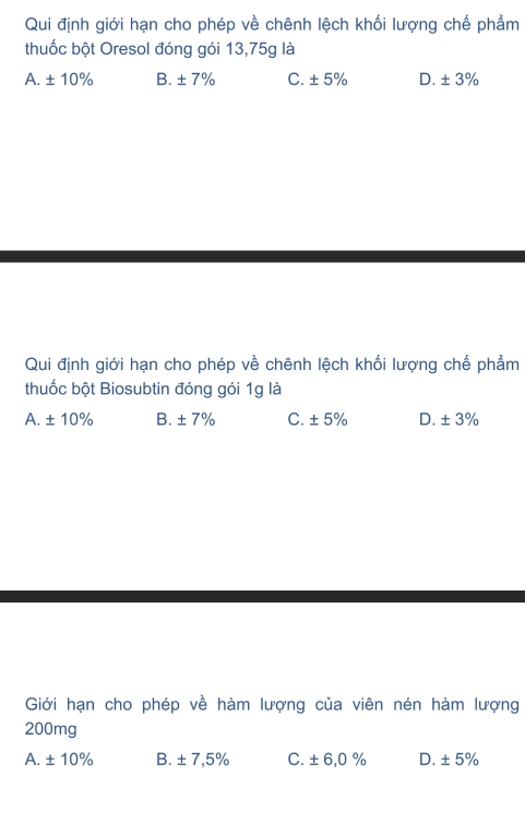 Qui định giới hạn cho phép về chênh lệch khối lượng chế phẩm
thuốc bột Oresol đóng gói 13,75g là
A. ± 10% B. ± 7% C. ± 5% D. ± 3%
Qui định giới hạn cho phép về chênh lệch khối lượng chế phẩm
thuốc bột Biosubtin đóng gói 1g là
A. ± 10% B. ± 7% C. ± 5% D. ± 3%
Giới hạn cho phép về hàm lượng của viên nén hàm lượng
200mg
A. ± 10% B. ± 7,5% C. ± 6,0% D. ± 5%