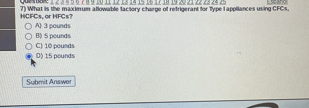 1 2 3 4 5 6 7 8 9 10 11 12 13 14 15 16 17 18 19 20 21 22 23 24 25 Espanol
7) What is the maximum allowable factory charge of refrigerant for Type I appliances using CFCs,
HCFCs, or HFCs?
A) 3 pounds
B) 5 pounds
C) 10 pounds
D) 15 pounds
Submit Answer