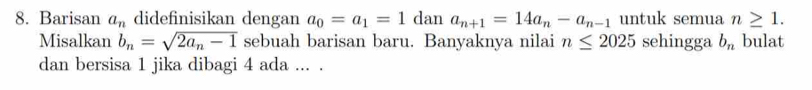 Barisan a_n didefinisikan dengan a_0=a_1=1 dan a_n+1=14a_n-a_n-1 untuk semua n≥ 1. 
Misalkan b_n=sqrt(2a_n)-1 sebuah barisan baru. Banyaknya nilai n≤ 2025 sehingga b_n bulat 
dan bersisa 1 jika dibagi 4 ada ... .