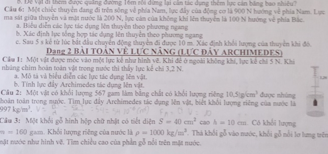 Để vật đi thêm được quãng đường 16m rôi đừng lại cản tác dụng thêm lực cản băng bao nhiều?
Câu 6: Một chiếc thuyền đang đi trên sông về phía Nam, lực đầy của động cơ là 900 N hướng về phía Nam. Lực
ma sát giữa thuyền và mặt nước là 200 N, lực cản của không khí lên thuyên là 100 N hướng về phía Bắc.
a. Biểu diễn các lực tác dụng lên thuyễn theo phương ngang
b. Xác định lực tổng hợp tác dụng lên thuyễn theo phương ngang
c. Sau 5 s kể từ lúc bắt đầu chuyển động thuyền đi được 10 m. Xác định khổi lượng của thuyển khi đó.
Dang 2 BàI TOẢN VÈ LựC NÂNG (LƯC ĐÁY ARCHIMEDES)
Câu 1: Một vật được móc vào một lực kế như hình vẽ. Khi đề ở ngoài không khí, lực kế chỉ 5 N. Khi
nhúng chìm hoản toàn vật trong nước thì thấy lực kể chỉ 3,2 N.
a. Mô tả và biểu diễn các lực tác dụng lên vật. 1.28
b. Tính lực đầy Archimedes tác dụng lên vật.
Câu 2: Một vật có khối lượng 567 gam làm bằng chất có khối lượng riêng 10.51g/cm^3 được nhúng
thoàn toàn trong nước. Tìm lực đây Archimedes tác dụng lên vật, biết khối lượng riêng của nước là
997kg/m^3.
Câu 3: Một khối gỗ hình hộp chữ nhật có tiết diện S=40cm^2 cao h=10cm. Có khổi lượng
m=160 gam. Khổi lượng riêng của nước là rho =1000kg/m^3. Thà khối gỗ vào nước, khối gỗ nổi lơ lưng trên
nặt nước như hình vẽ. Tìm chiều cao của phần gỗ nổi trên mặt nước.