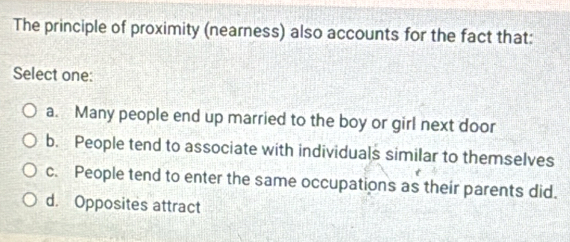 The principle of proximity (nearness) also accounts for the fact that:
Select one:
a. Many people end up married to the boy or girl next door
b. People tend to associate with individuals similar to themselves
c. People tend to enter the same occupations as their parents did.
d. Opposites attract