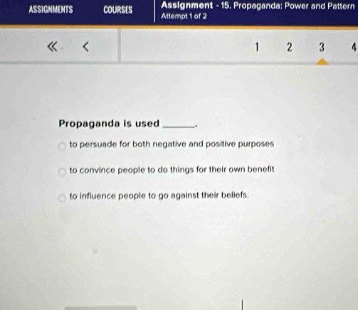 Assignment - 15. Propaganda: Power and Pattern
ASSIGNMENTS COURSES Attempt 1 of 2
1 2 3 4
Propaganda is used_ .
to persuade for both negative and positive purposes
to convince people to do things for their own benefit
to influence people to go against their beliefs.