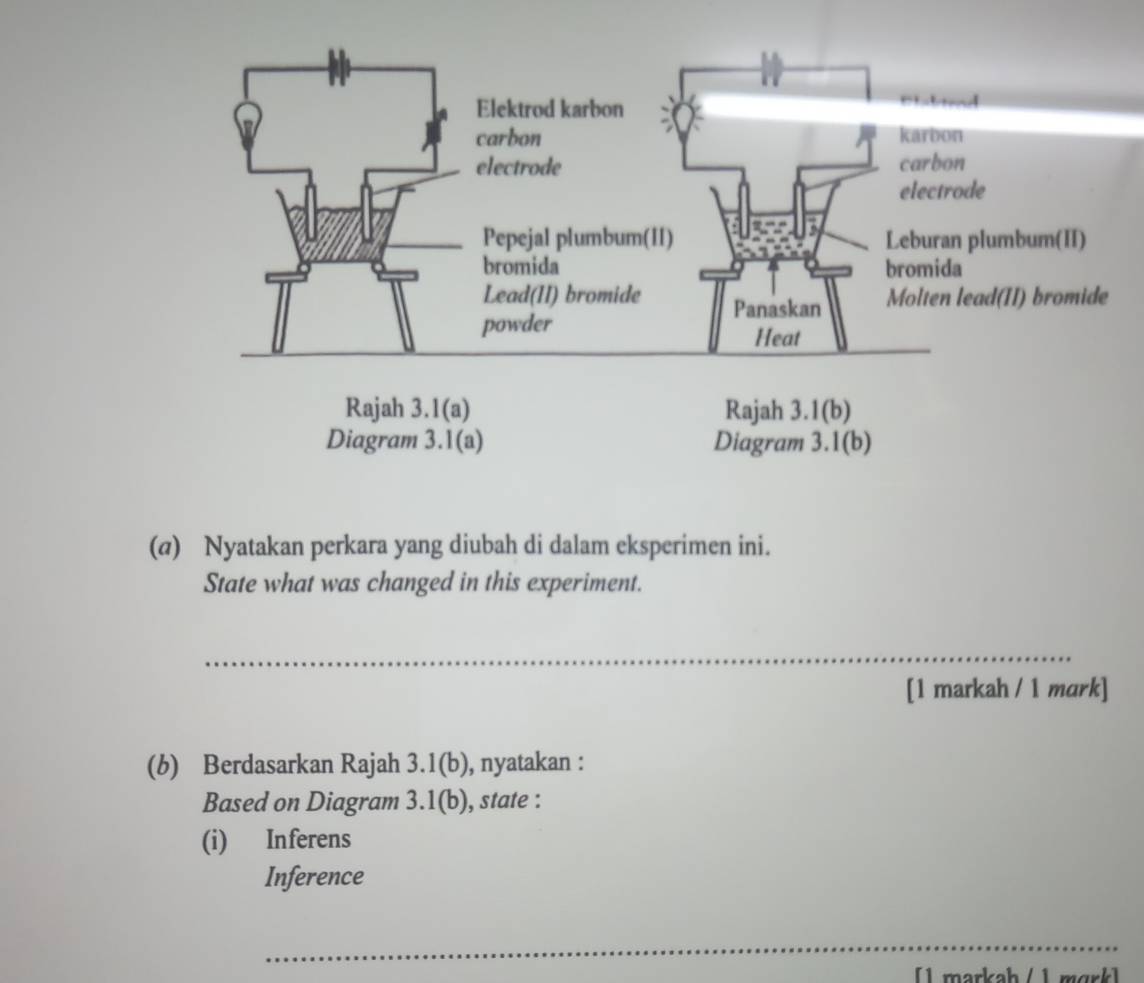 (@) Nyatakan perkara yang diubah di dalam eksperimen ini. 
State what was changed in this experiment. 
_ 
[1 markah / 1 mark] 
(b) Berdasarkan Rajah 3.1(b), nyatakan : 
Based on Diagram 3.1(b), state : 
(i) Inferens 
Inference 
_ 
[1 markah / 1 mɑrk]