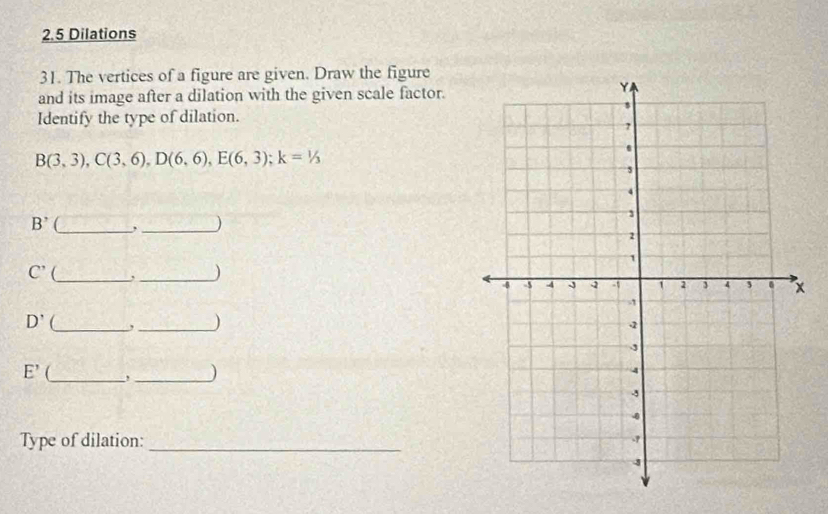 2.5 Dilations 
31. The vertices of a figure are given. Draw the figure 
and its image after a dilation with the given scale factor. 
Identify the type of dilation.
B(3,3), C(3,6), D(6,6), E(6,3); k=1/3
B^,
_ 
_)
C' _,_ )
D' _ ,_ )
E' _ ,_ ) 
Type of dilation: _