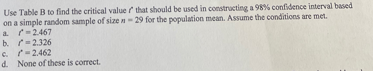 Use Table B to find the critical value 1* that should be used in constructing a 98% confidence interval based
on a simple random sample of size n=29 for the population mean. Assume the conditions are met.
a. t^*=2.467
b. t^*=2.326
c. t^*=2.462
d. None of these is correct.