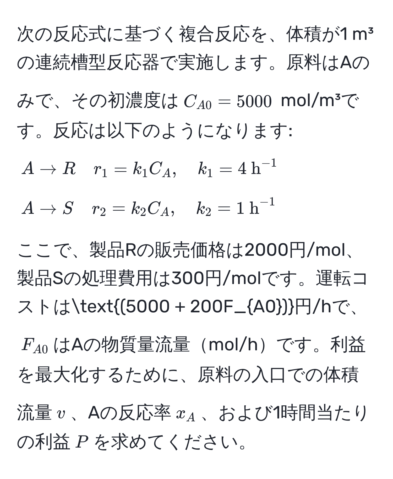 次の反応式に基づく複合反応を、体積が1 m³の連続槽型反応器で実施します。原料はAのみで、その初濃度は$C_A0=5000$ mol/m³です。反応は以下のようになります:  
$A arrow R quad r_1 = k_1 C_A, quad k_1 = 4 h^((-1)$  
$A arrow S quad r_2 = k_2 C_A, quad k_2 = 1 h^(-1)$  

ここで、製品Rの販売価格は2000円/mol、製品Sの処理費用は300円/molです。運転コストは$(5000 + 200F_A0))$円/hで、$F_A0$はAの物質量流量mol/hです。利益を最大化するために、原料の入口での体積流量$v$、Aの反応率$x_A$、および1時間当たりの利益$P$を求めてください。